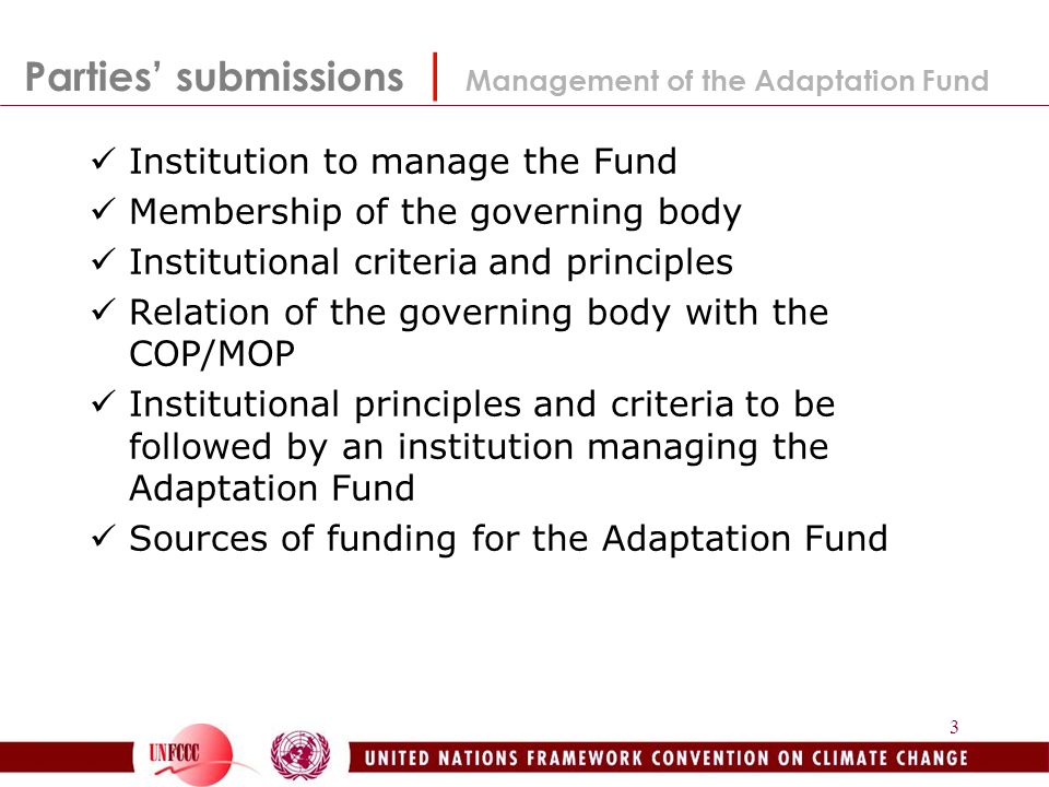 3 Parties’ submissions | Management of the Adaptation Fund Institution to manage the Fund Membership of the governing body Institutional criteria and principles Relation of the governing body with the COP/MOP Institutional principles and criteria to be followed by an institution managing the Adaptation Fund Sources of funding for the Adaptation Fund