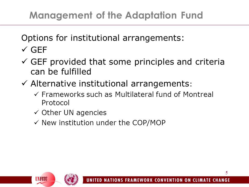 5 Management of the Adaptation Fund Options for institutional arrangements: GEF GEF provided that some principles and criteria can be fulfilled Alternative institutional arrangements : Frameworks such as Multilateral fund of Montreal Protocol Other UN agencies New institution under the COP/MOP