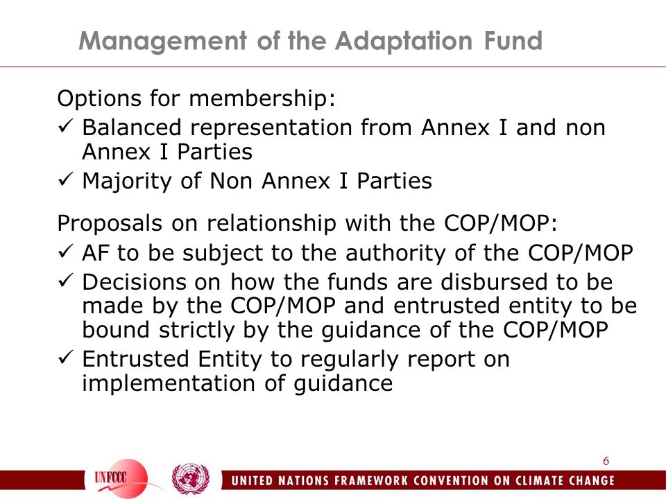 6 Management of the Adaptation Fund Options for membership: Balanced representation from Annex I and non Annex I Parties Majority of Non Annex I Parties Proposals on relationship with the COP/MOP: AF to be subject to the authority of the COP/MOP Decisions on how the funds are disbursed to be made by the COP/MOP and entrusted entity to be bound strictly by the guidance of the COP/MOP Entrusted Entity to regularly report on implementation of guidance