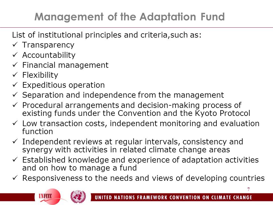 7 Management of the Adaptation Fund List of institutional principles and criteria,such as: Transparency Accountability Financial management Flexibility Expeditious operation Separation and independence from the management Procedural arrangements and decision-making process of existing funds under the Convention and the Kyoto Protocol Low transaction costs, independent monitoring and evaluation function Independent reviews at regular intervals, consistency and synergy with activities in related climate change areas Established knowledge and experience of adaptation activities and on how to manage a fund Responsiveness to the needs and views of developing countries