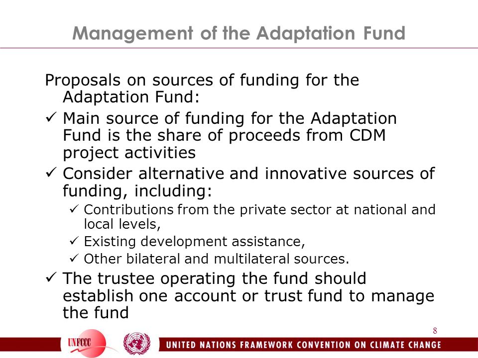 8 Proposals on sources of funding for the Adaptation Fund: Main source of funding for the Adaptation Fund is the share of proceeds from CDM project activities Consider alternative and innovative sources of funding, including: Contributions from the private sector at national and local levels, Existing development assistance, Other bilateral and multilateral sources.