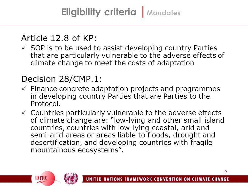 9 Eligibility criteria | Mandates Article 12.8 of KP: SOP is to be used to assist developing country Parties that are particularly vulnerable to the adverse effects of climate change to meet the costs of adaptation Decision 28/CMP.1: Finance concrete adaptation projects and programmes in developing country Parties that are Parties to the Protocol.