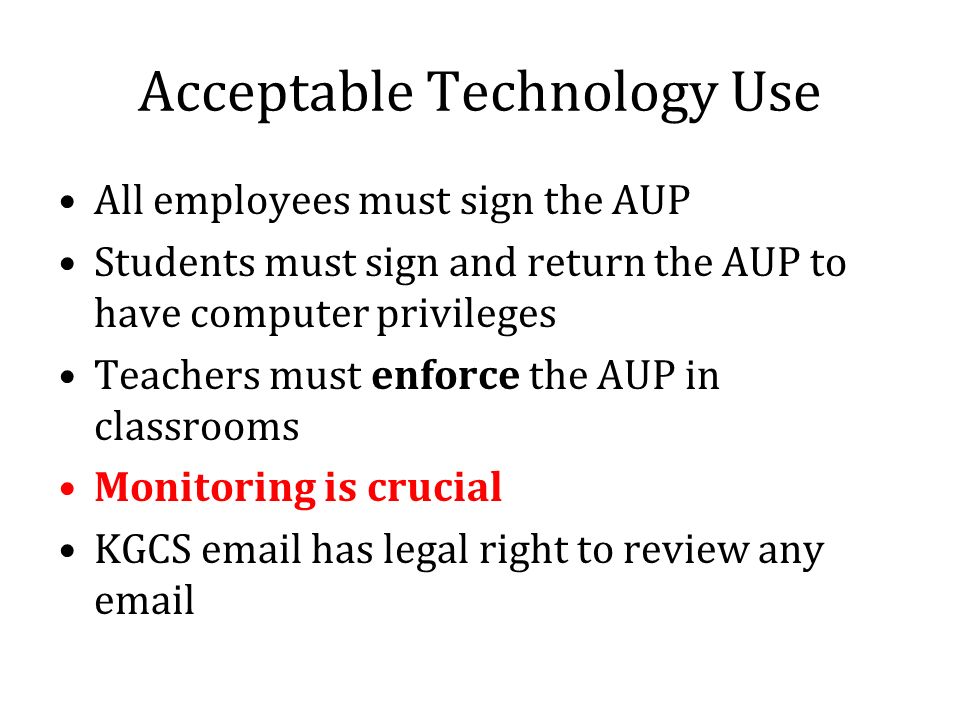 Acceptable Technology Use All employees must sign the AUP Students must sign and return the AUP to have computer privileges Teachers must enforce the AUP in classrooms Monitoring is crucial KGCS  has legal right to review any
