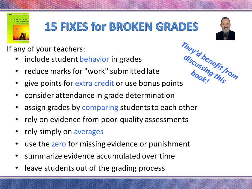 include student behavior in grades reduce marks for work submitted late give points for extra credit or use bonus points consider attendance in grade determination assign grades by comparing students to each other rely on evidence from poor-quality assessments rely simply on averages use the zero for missing evidence or punishment summarize evidence accumulated over time leave students out of the grading process If any of your teachers: They’d benefit from discussing this book!