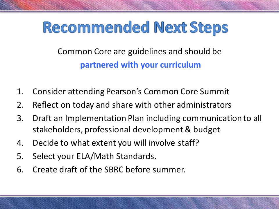 Common Core are guidelines and should be partnered with your curriculum 1.Consider attending Pearson’s Common Core Summit 2.Reflect on today and share with other administrators 3.Draft an Implementation Plan including communication to all stakeholders, professional development & budget 4.Decide to what extent you will involve staff.