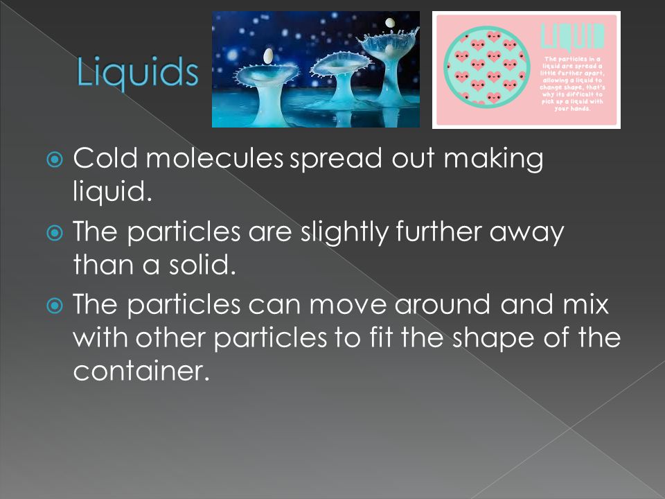  Cold molecules spread out making liquid.  The particles are slightly further away than a solid.