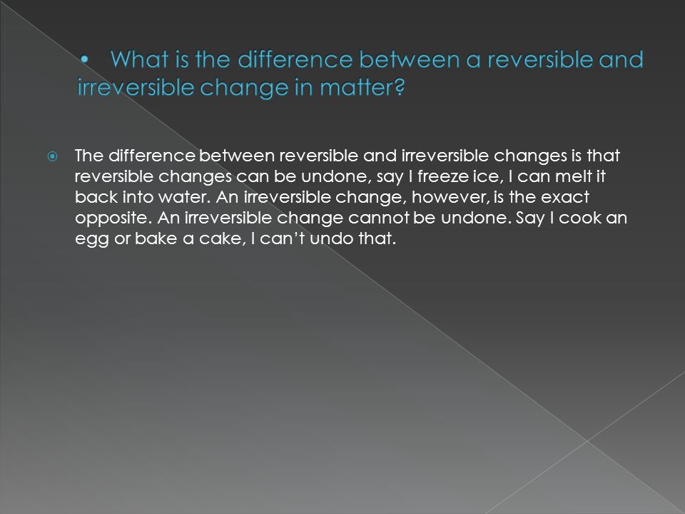  The difference between reversible and irreversible changes is that reversible changes can be undone, say I freeze ice, I can melt it back into water.
