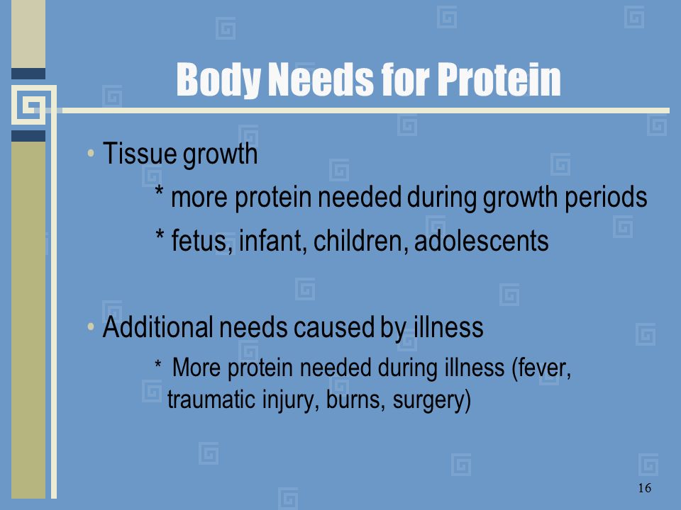 Body Needs for Protein Tissue growth * more protein needed during growth periods * fetus, infant, children, adolescents Additional needs caused by illness * More protein needed during illness (fever, traumatic injury, burns, surgery) 16