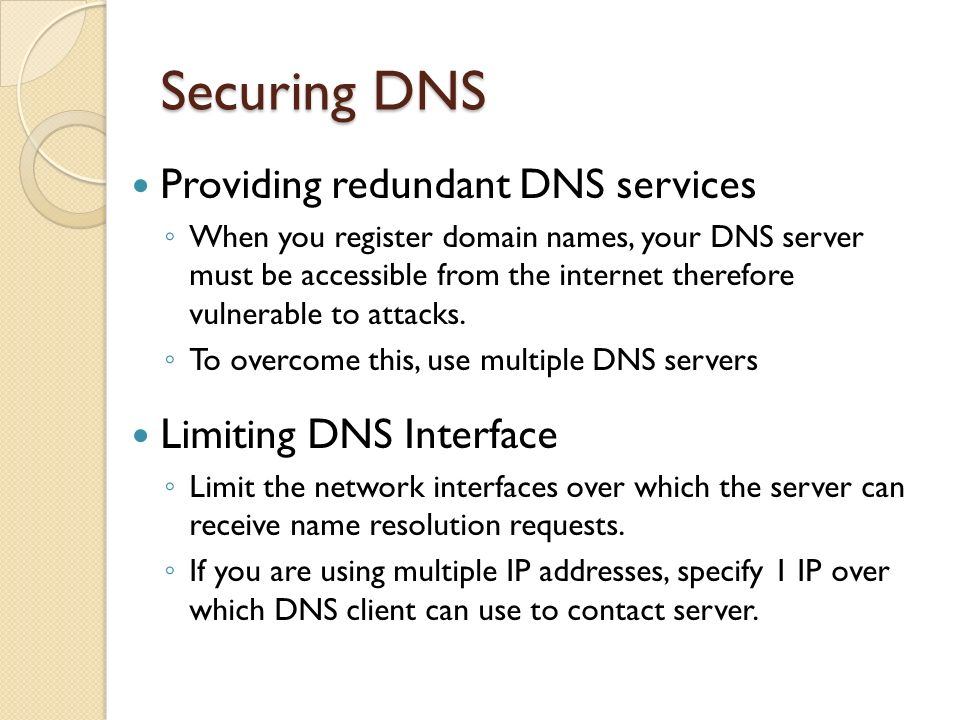 Securing DNS Providing redundant DNS services ◦ When you register domain names, your DNS server must be accessible from the internet therefore vulnerable to attacks.