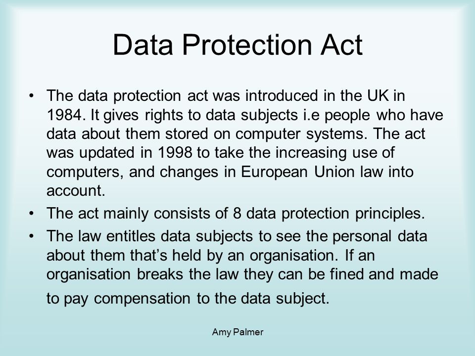 Amy Palmer Data Protection Act The data protection act was introduced in the UK in 1984.