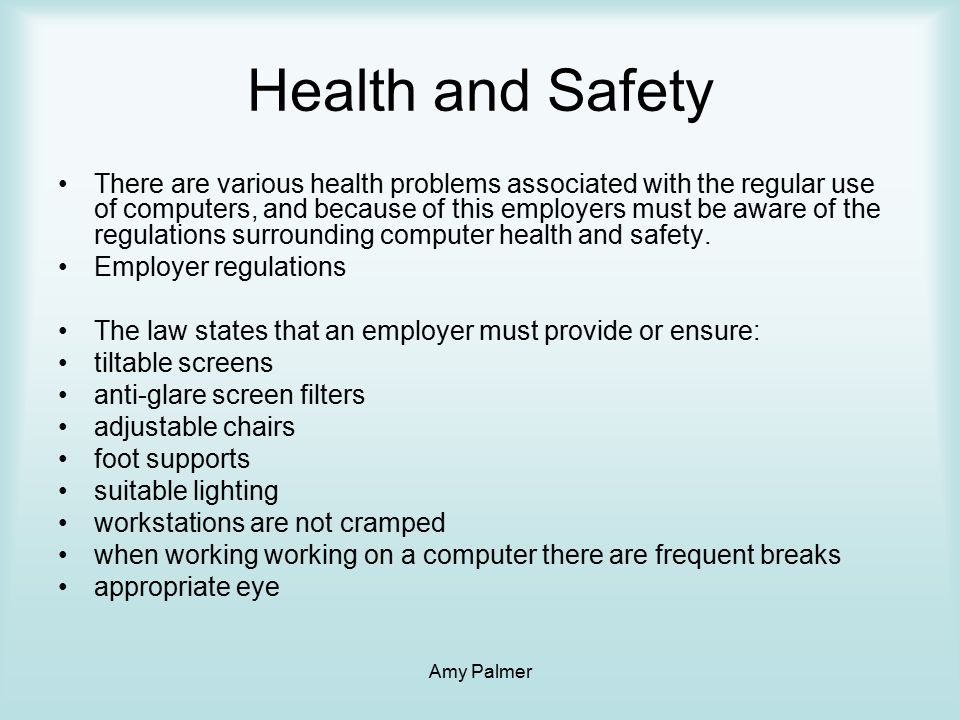 Amy Palmer Health and Safety There are various health problems associated with the regular use of computers, and because of this employers must be aware of the regulations surrounding computer health and safety.