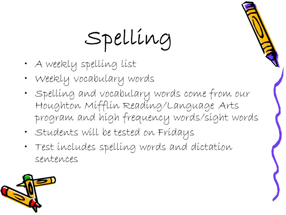 Spelling A weekly spelling list Weekly vocabulary words Spelling and vocabulary words come from our Houghton Mifflin Reading/Language Arts program and high frequency words/sight words Students will be tested on Fridays Test includes spelling words and dictation sentences