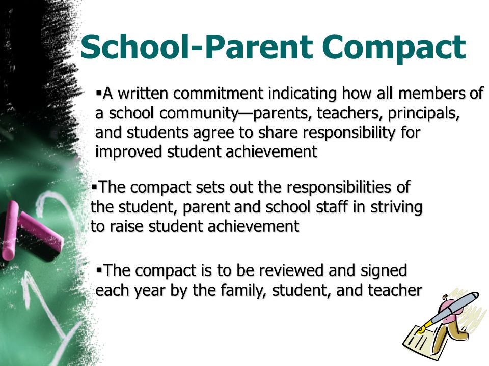 School-Parent Compact  A written commitment indicating how all members of a school community—parents, teachers, principals, and students agree to share responsibility for improved student achievement  The compact sets out the responsibilities of the student, parent and school staff in striving to raise student achievement  The compact is to be reviewed and signed each year by the family, student, and teacher