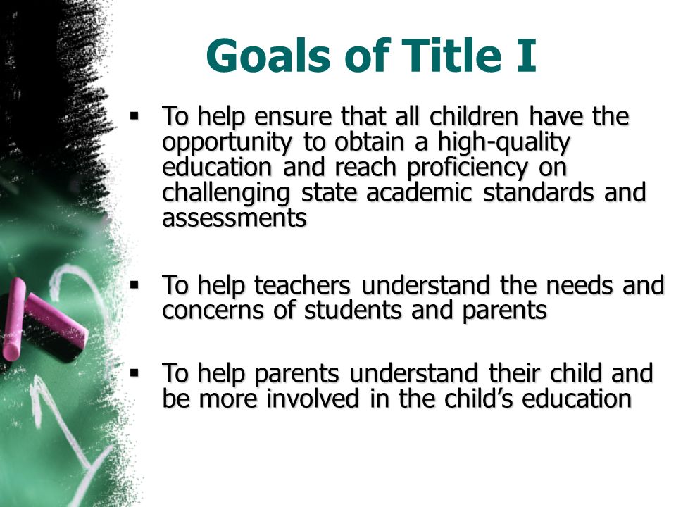 Goals of Title I  To help ensure that all children have the opportunity to obtain a high-quality education and reach proficiency on challenging state academic standards and assessments  To help teachers understand the needs and concerns of students and parents  To help parents understand their child and be more involved in the child’s education
