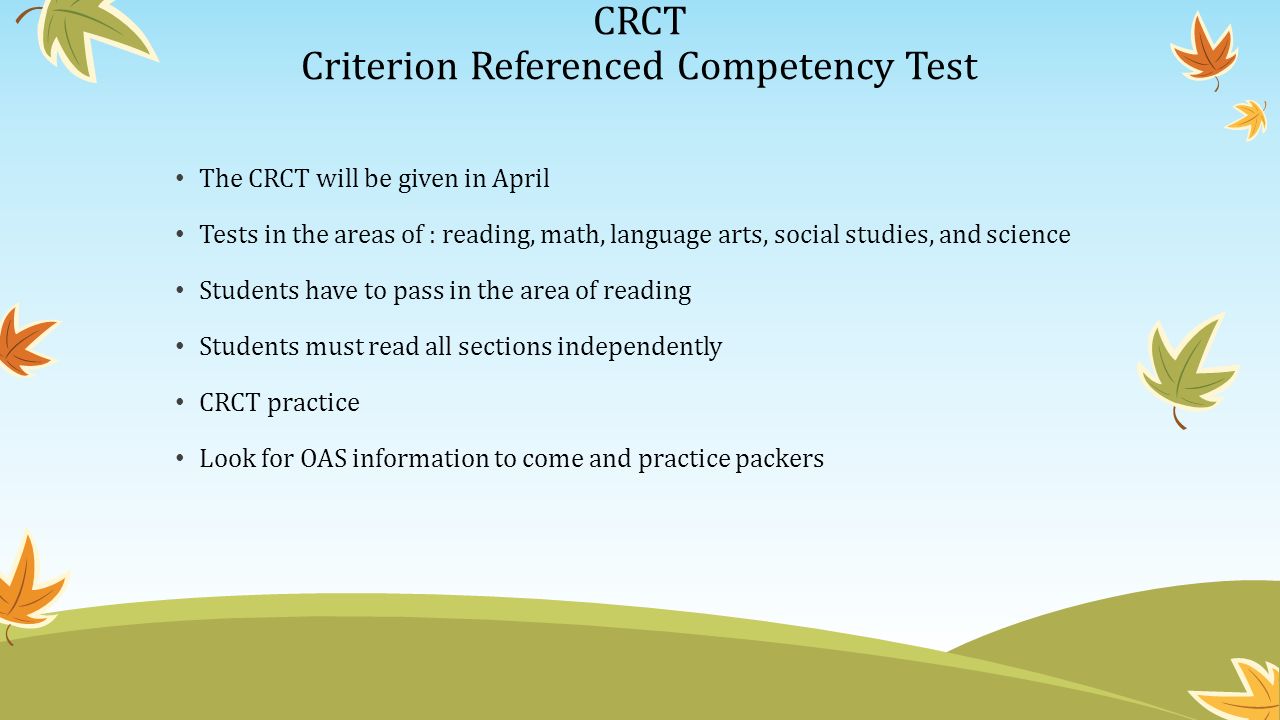 CRCT Criterion Referenced Competency Test The CRCT will be given in April Tests in the areas of : reading, math, language arts, social studies, and science Students have to pass in the area of reading Students must read all sections independently CRCT practice Look for OAS information to come and practice packers
