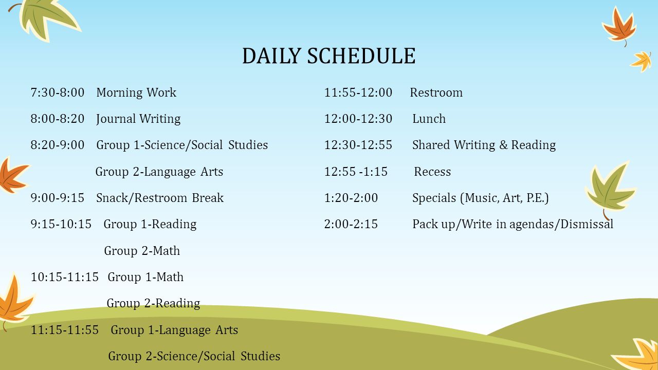 DAILY SCHEDULE 7:30-8:00 Morning Work11:55-12:00 Restroom 8:00-8:20 Journal Writing12:00-12:30 Lunch 8:20-9:00 Group 1-Science/Social Studies12:30-12:55 Shared Writing & Reading Group 2-Language Arts12:55 -1:15 Recess 9:00-9:15 Snack/Restroom Break1:20-2:00 Specials (Music, Art, P.E.) 9:15-10:15 Group 1-Reading2:00-2:15 Pack up/Write in agendas/Dismissal Group 2-Math 10:15-11:15 Group 1-Math Group 2-Reading 11:15-11:55 Group 1-Language Arts Group 2-Science/Social Studies