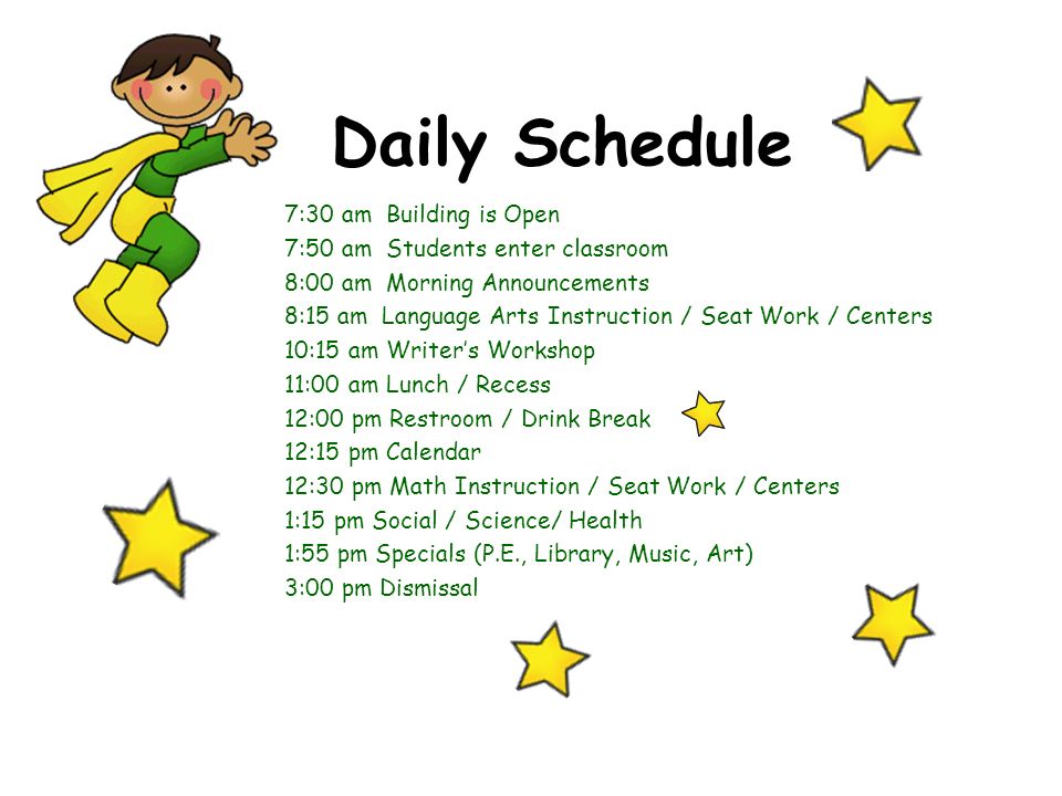 Daily Schedule 7:30 am Building is Open 7:50 am Students enter classroom 8:00 am Morning Announcements 8:15 am Language Arts Instruction / Seat Work / Centers 10:15 am Writer’s Workshop 11:00 am Lunch / Recess 12:00 pm Restroom / Drink Break 12:15 pm Calendar 12:30 pm Math Instruction / Seat Work / Centers 1:15 pm Social / Science/ Health 1:55 pm Specials (P.E., Library, Music, Art) 3:00 pm Dismissal