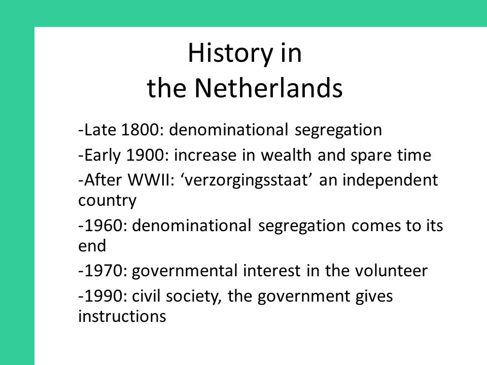 History in the Netherlands -Late 1800: denominational segregation -Early 1900: increase in wealth and spare time -After WWII: ‘verzorgingsstaat’ an independent country -1960: denominational segregation comes to its end -1970: governmental interest in the volunteer -1990: civil society, the government gives instructions