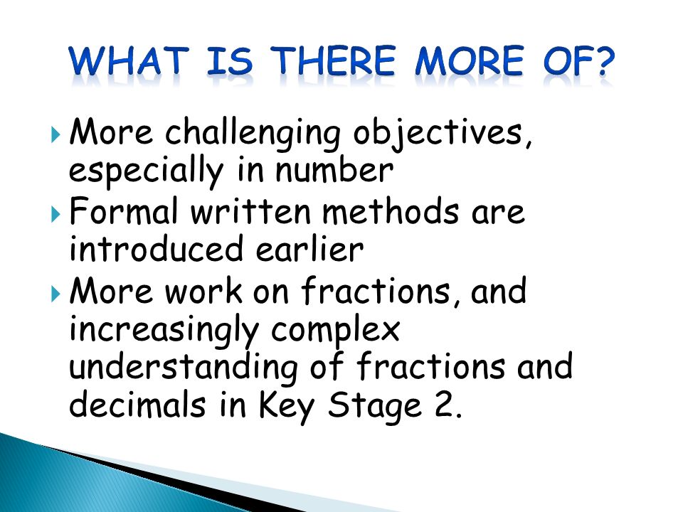  More challenging objectives, especially in number  Formal written methods are introduced earlier  More work on fractions, and increasingly complex understanding of fractions and decimals in Key Stage 2.