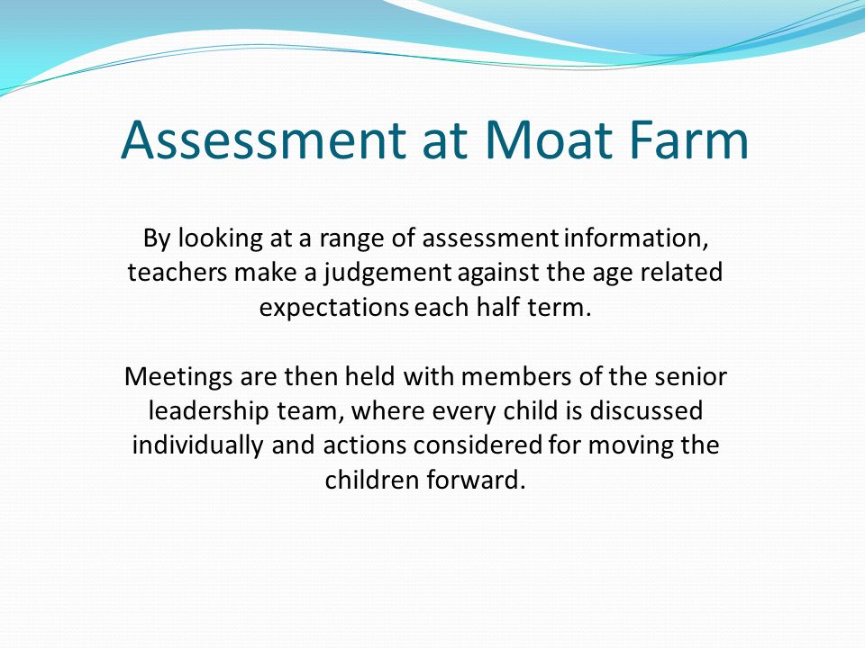 Assessment at Moat Farm By looking at a range of assessment information, teachers make a judgement against the age related expectations each half term.