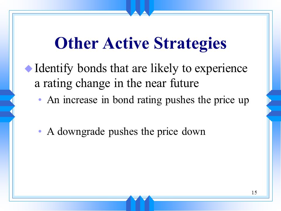 15 Other Active Strategies u Identify bonds that are likely to experience a rating change in the near future An increase in bond rating pushes the price up A downgrade pushes the price down