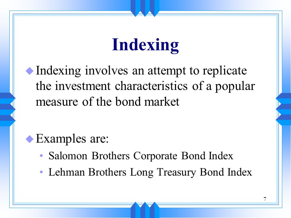 7 Indexing u Indexing involves an attempt to replicate the investment characteristics of a popular measure of the bond market u Examples are: Salomon Brothers Corporate Bond Index Lehman Brothers Long Treasury Bond Index