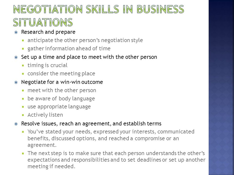 Research and prepare  anticipate the other person’s negotiation style  gather information ahead of time  Set up a time and place to meet with the other person  timing is crucial  consider the meeting place  Negotiate for a win-win outcome  meet with the other person  be aware of body language  use appropriate language  Actively listen  Resolve issues, reach an agreement, and establish terms  You’ve stated your needs, expressed your interests, communicated benefits, discussed options, and reached a compromise or an agreement.