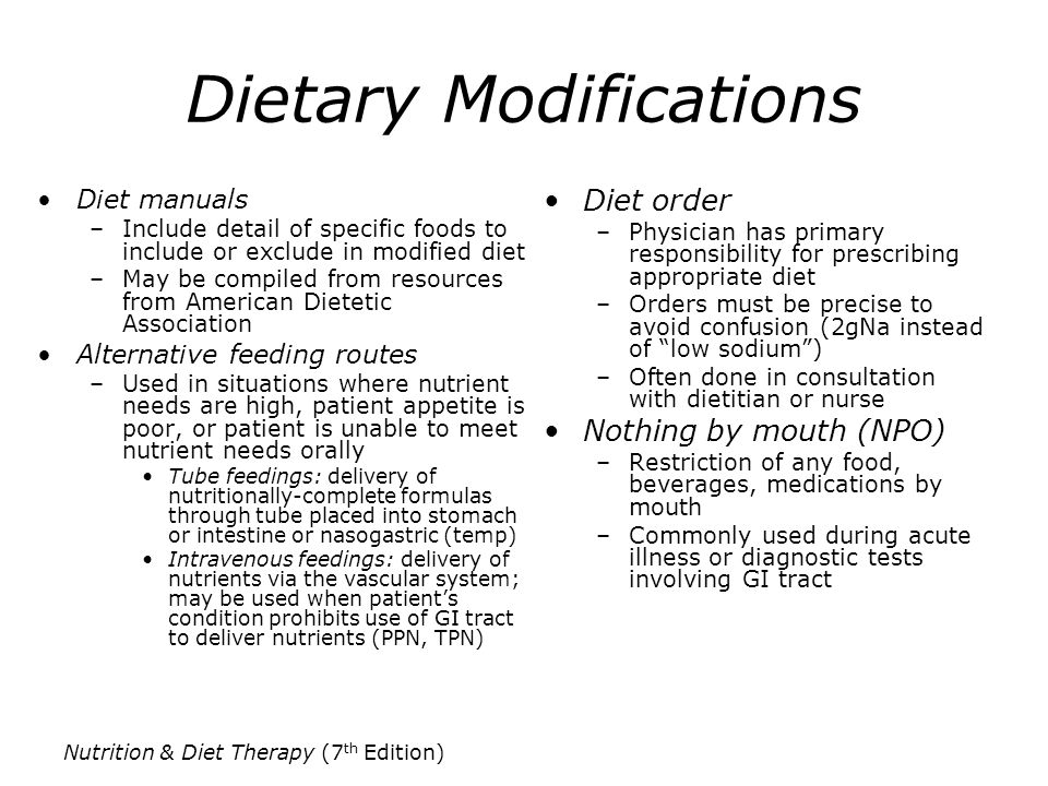Nutrition & Diet Therapy (7 th Edition) Dietary Modifications Diet manuals –Include detail of specific foods to include or exclude in modified diet –May be compiled from resources from American Dietetic Association Alternative feeding routes –Used in situations where nutrient needs are high, patient appetite is poor, or patient is unable to meet nutrient needs orally Tube feedings: delivery of nutritionally-complete formulas through tube placed into stomach or intestine or nasogastric (temp) Intravenous feedings: delivery of nutrients via the vascular system; may be used when patient’s condition prohibits use of GI tract to deliver nutrients (PPN, TPN) Diet order –Physician has primary responsibility for prescribing appropriate diet –Orders must be precise to avoid confusion (2gNa instead of low sodium ) –Often done in consultation with dietitian or nurse Nothing by mouth (NPO) –Restriction of any food, beverages, medications by mouth –Commonly used during acute illness or diagnostic tests involving GI tract