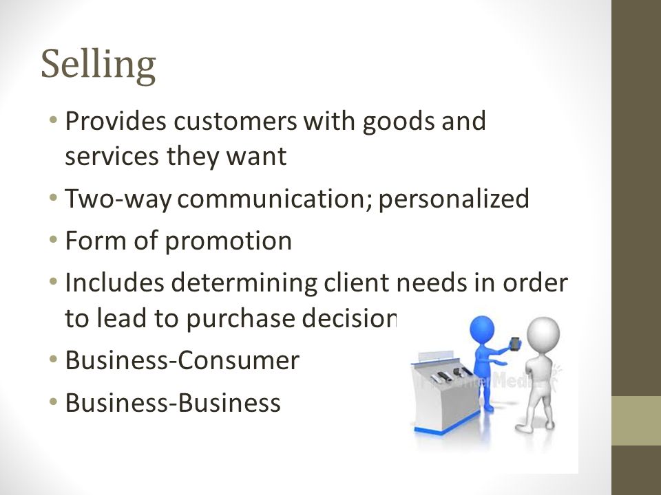 Selling Provides customers with goods and services they want Two-way communication; personalized Form of promotion Includes determining client needs in order to lead to purchase decision Business-Consumer Business-Business
