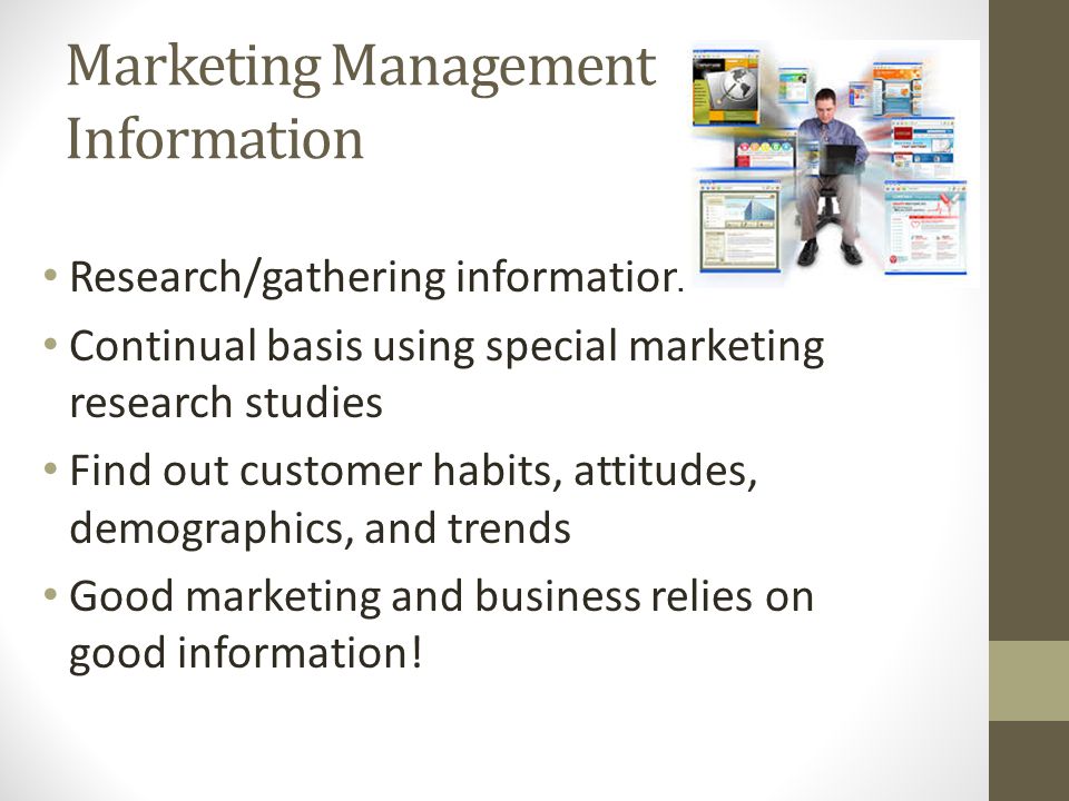 Marketing Management Information Research/gathering information Continual basis using special marketing research studies Find out customer habits, attitudes, demographics, and trends Good marketing and business relies on good information!