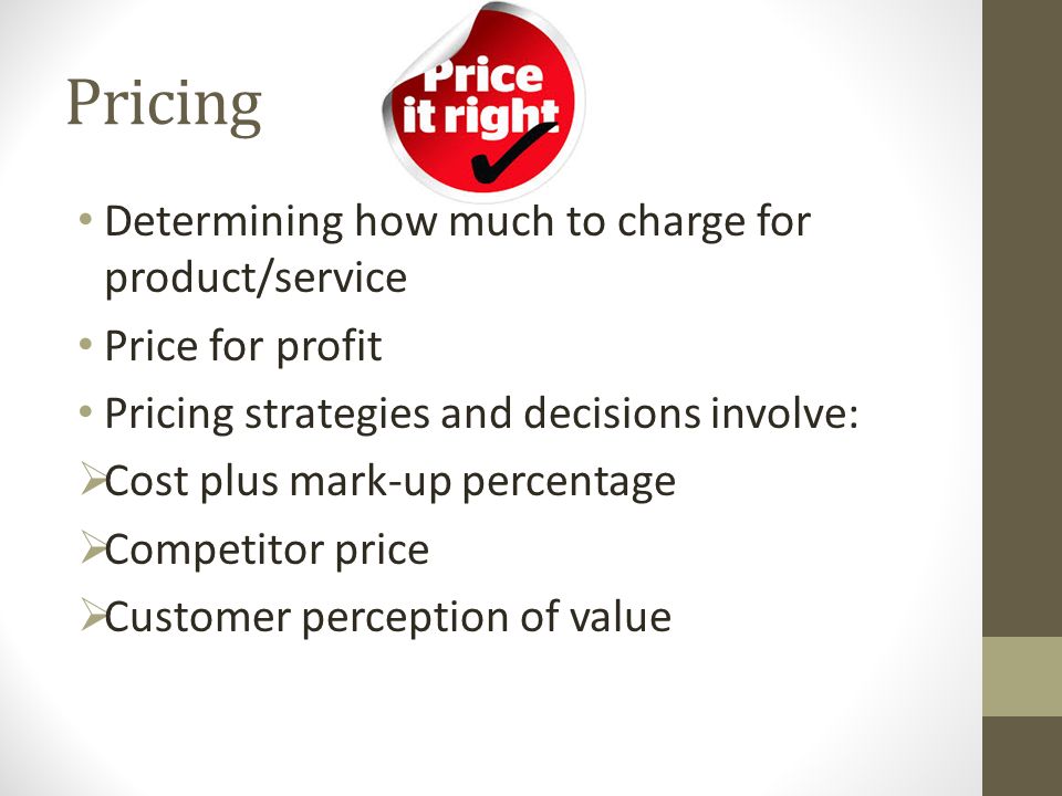 Pricing Determining how much to charge for product/service Price for profit Pricing strategies and decisions involve:  Cost plus mark-up percentage  Competitor price  Customer perception of value