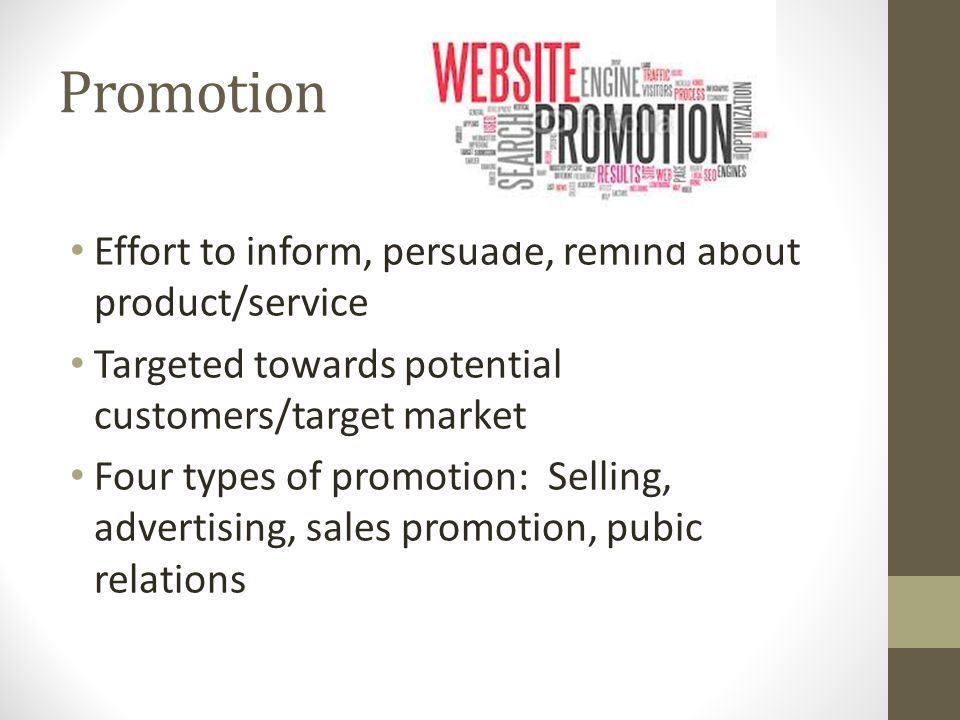 Promotion Effort to inform, persuade, remind about product/service Targeted towards potential customers/target market Four types of promotion: Selling, advertising, sales promotion, pubic relations