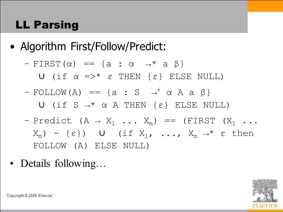 Copyright © 2009 Elsevier LL Parsing Algorithm First/Follow/Predict: –FIRST(α) == {a : α →* a β} ∪ (if α =>* ε THEN {ε} ELSE NULL) –FOLLOW(A) == {a : S → + α A a β} ∪ (if S →* α A THEN {ε} ELSE NULL) –Predict (A → X 1...