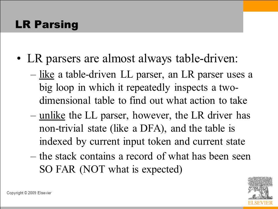 Copyright © 2009 Elsevier LR Parsing LR parsers are almost always table-driven: –like a table-driven LL parser, an LR parser uses a big loop in which it repeatedly inspects a two- dimensional table to find out what action to take –unlike the LL parser, however, the LR driver has non-trivial state (like a DFA), and the table is indexed by current input token and current state –the stack contains a record of what has been seen SO FAR (NOT what is expected)