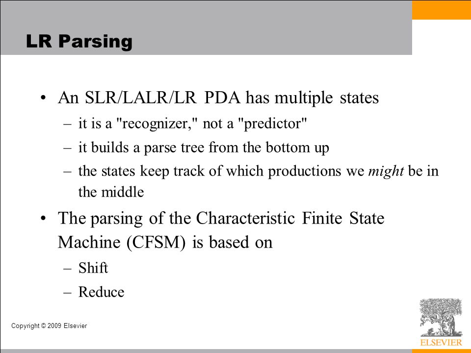 Copyright © 2009 Elsevier LR Parsing An SLR/LALR/LR PDA has multiple states –it is a recognizer, not a predictor –it builds a parse tree from the bottom up –the states keep track of which productions we might be in the middle The parsing of the Characteristic Finite State Machine (CFSM) is based on –Shift –Reduce