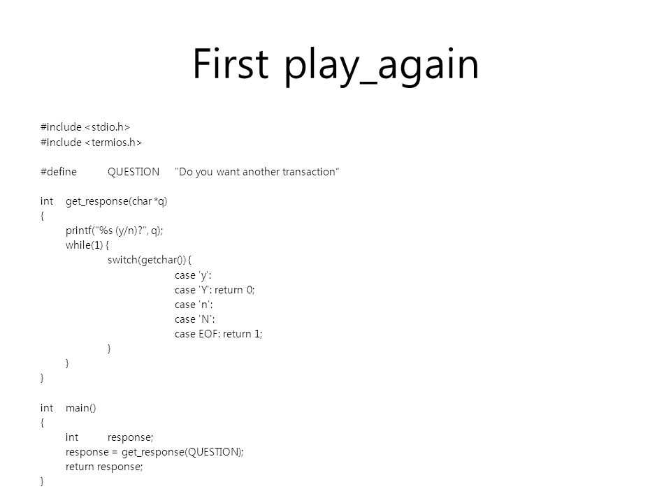 First play_again #include #defineQUESTION Do you want another transaction intget_response(char *q) { printf( %s (y/n) , q); while(1) { switch(getchar()) { case y : case Y : return 0; case n : case N : case EOF: return 1; } intmain() { intresponse; response = get_response(QUESTION); return response; }