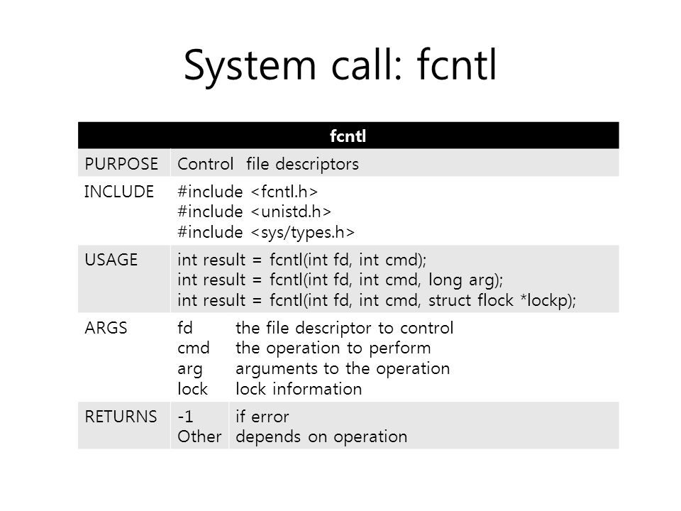 System call: fcntl fcntl PURPOSEControl file descriptors INCLUDE#include USAGEint result = fcntl(int fd, int cmd); int result = fcntl(int fd, int cmd, long arg); int result = fcntl(int fd, int cmd, struct flock *lockp); ARGSfd cmd arg lock the file descriptor to control the operation to perform arguments to the operation lock information RETURNS-1 Other if error depends on operation