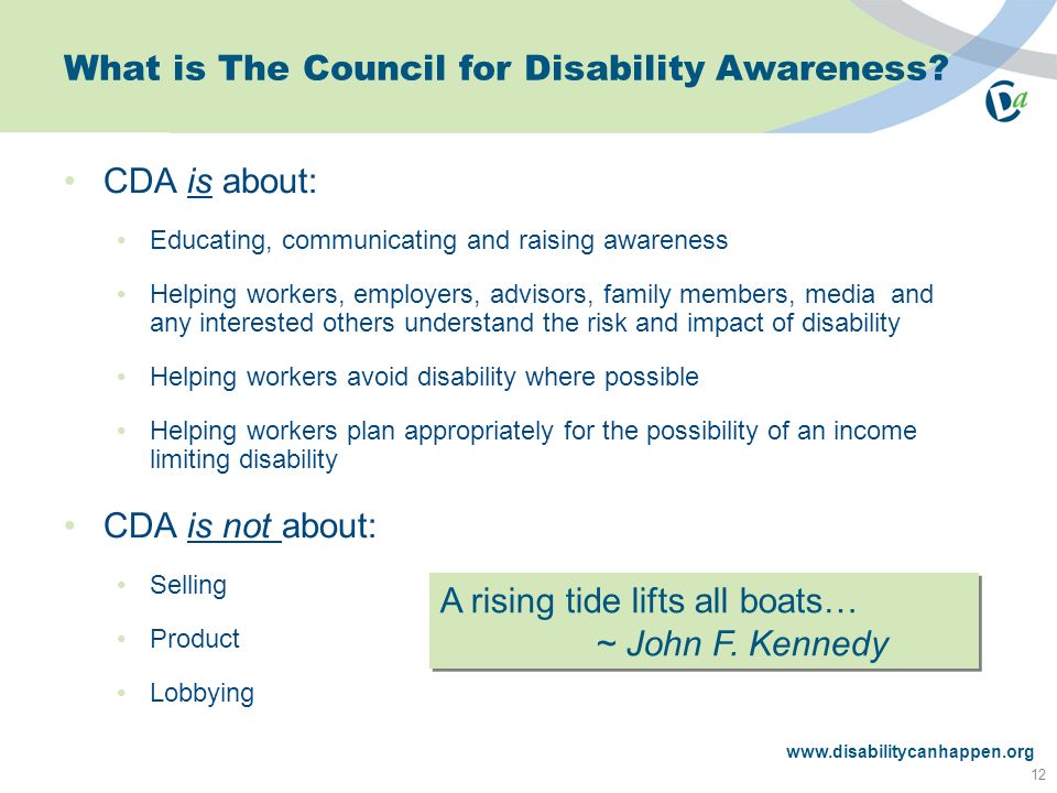 CDA is about: Educating, communicating and raising awareness Helping workers, employers, advisors, family members, media and any interested others understand the risk and impact of disability Helping workers avoid disability where possible Helping workers plan appropriately for the possibility of an income limiting disability CDA is not about: Selling Product Lobbying A rising tide lifts all boats… ~ John F.
