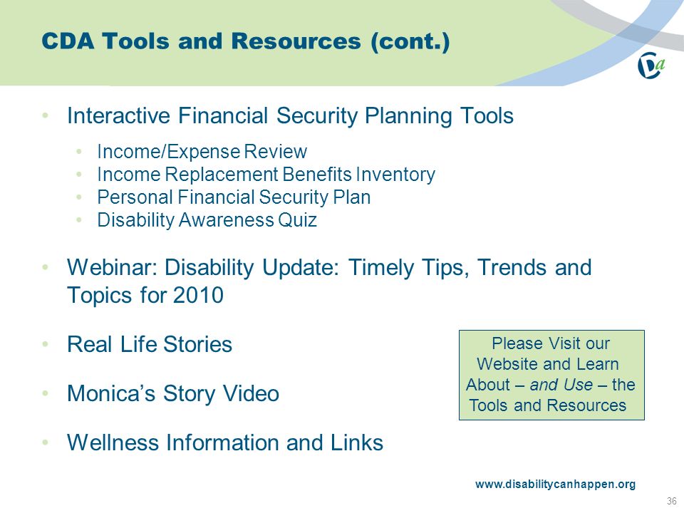 CDA Tools and Resources (cont.) Interactive Financial Security Planning Tools Income/Expense Review Income Replacement Benefits Inventory Personal Financial Security Plan Disability Awareness Quiz Webinar: Disability Update: Timely Tips, Trends and Topics for 2010 Real Life Stories Monica’s Story Video Wellness Information and Links 36   Please Visit our Website and Learn About – and Use – the Tools and Resources