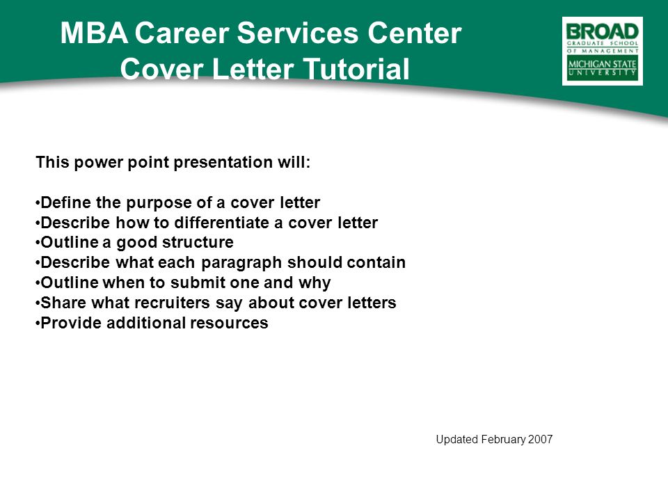 This power point presentation will: Define the purpose of a cover letter Describe how to differentiate a cover letter Outline a good structure Describe what each paragraph should contain Outline when to submit one and why Share what recruiters say about cover letters Provide additional resources Updated February 2007 MBA Career Services Center Cover Letter Tutorial