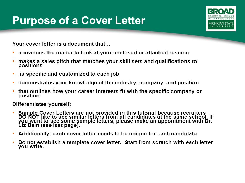 Your cover letter is a document that… convinces the reader to look at your enclosed or attached resume makes a sales pitch that matches your skill sets and qualifications to positions is specific and customized to each job demonstrates your knowledge of the industry, company, and position that outlines how your career interests fit with the specific company or position Differentiates yourself: Sample Cover Letters are not provided in this tutorial because recruiters DO NOT like to see similar letters from all candidates at the same school.