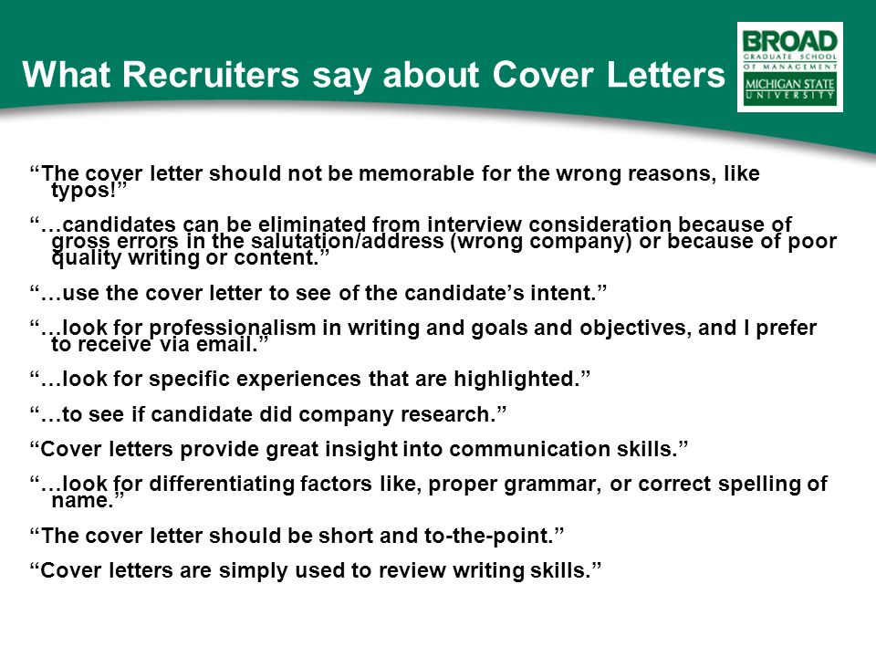 What Recruiters say about Cover Letters The cover letter should not be memorable for the wrong reasons, like typos! …candidates can be eliminated from interview consideration because of gross errors in the salutation/address (wrong company) or because of poor quality writing or content. …use the cover letter to see of the candidate’s intent. …look for professionalism in writing and goals and objectives, and I prefer to receive via  . …look for specific experiences that are highlighted. …to see if candidate did company research. Cover letters provide great insight into communication skills. …look for differentiating factors like, proper grammar, or correct spelling of name. The cover letter should be short and to-the-point. Cover letters are simply used to review writing skills.