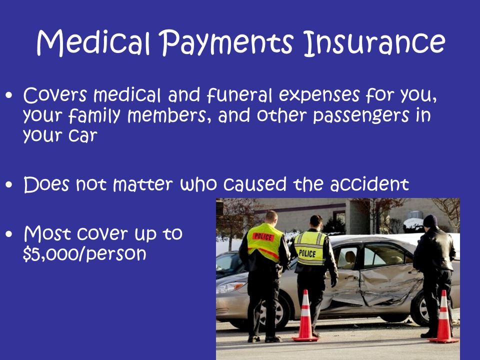 Medical Payments Insurance Covers medical and funeral expenses for you, your family members, and other passengers in your car Does not matter who caused the accident Most cover up to $5,000/person