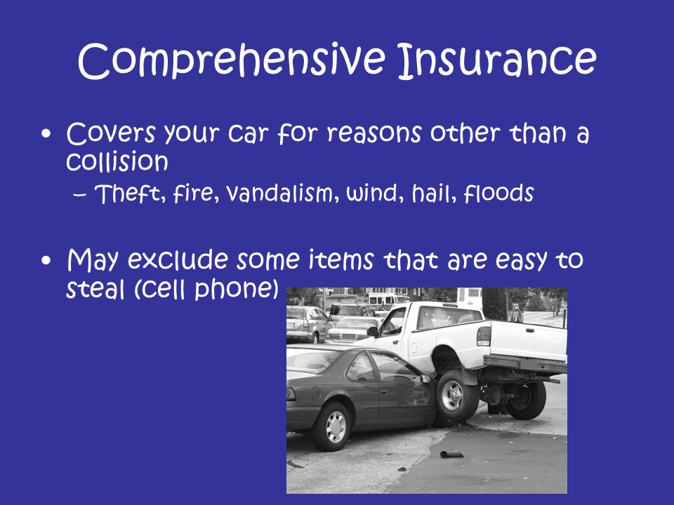 Comprehensive Insurance Covers your car for reasons other than a collision –Theft, fire, vandalism, wind, hail, floods May exclude some items that are easy to steal (cell phone)