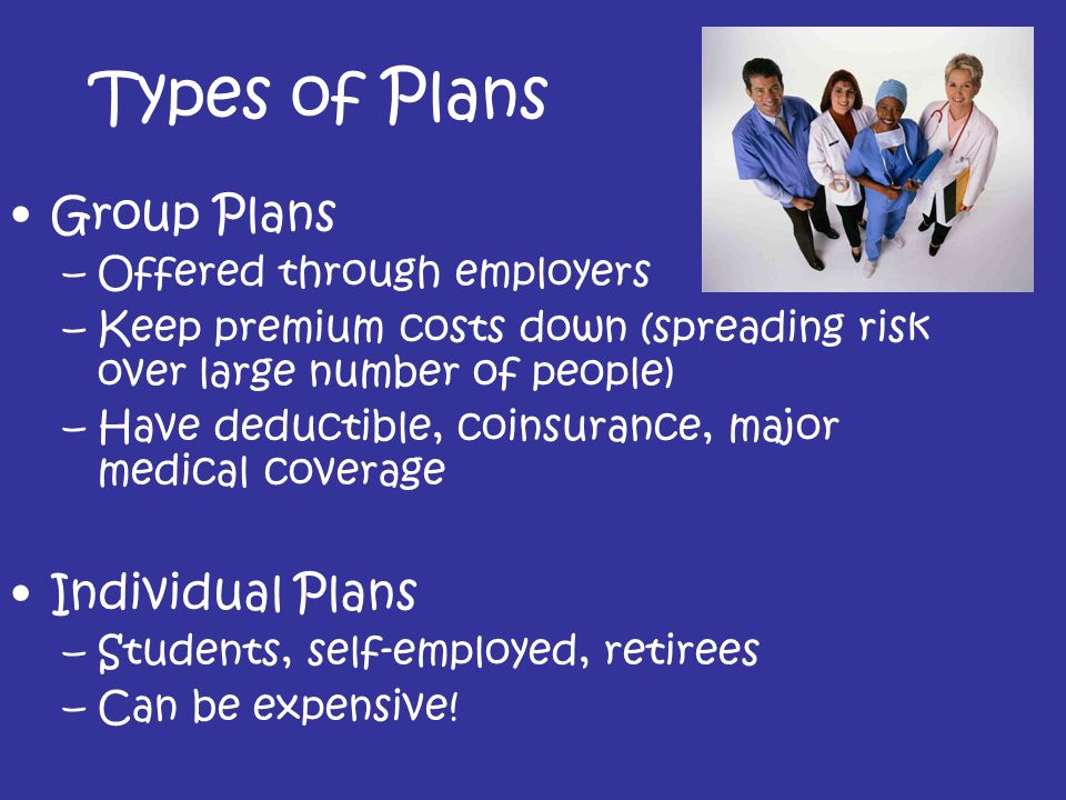 Types of Plans Group Plans –Offered through employers –Keep premium costs down (spreading risk over large number of people) –Have deductible, coinsurance, major medical coverage Individual Plans –Students, self-employed, retirees –Can be expensive!