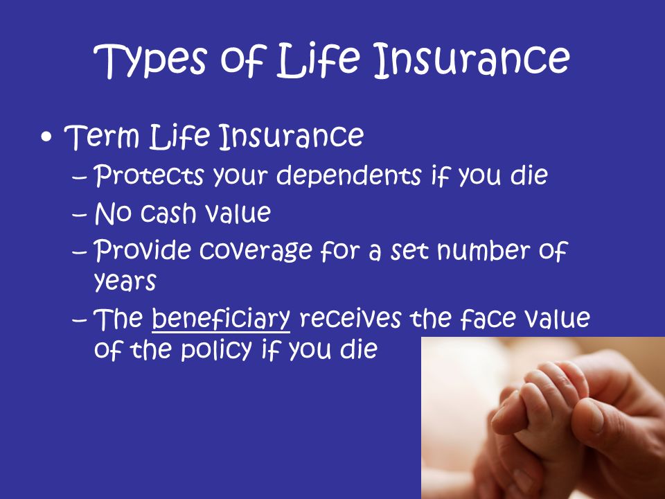 Types of Life Insurance Term Life Insurance –Protects your dependents if you die –No cash value –Provide coverage for a set number of years –The beneficiary receives the face value of the policy if you die