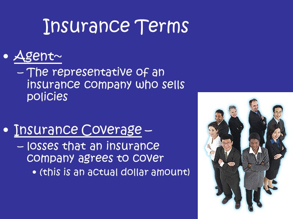 Insurance Terms Agent~ –The representative of an insurance company who sells policies Insurance Coverage – –losses that an insurance company agrees to cover (this is an actual dollar amount)