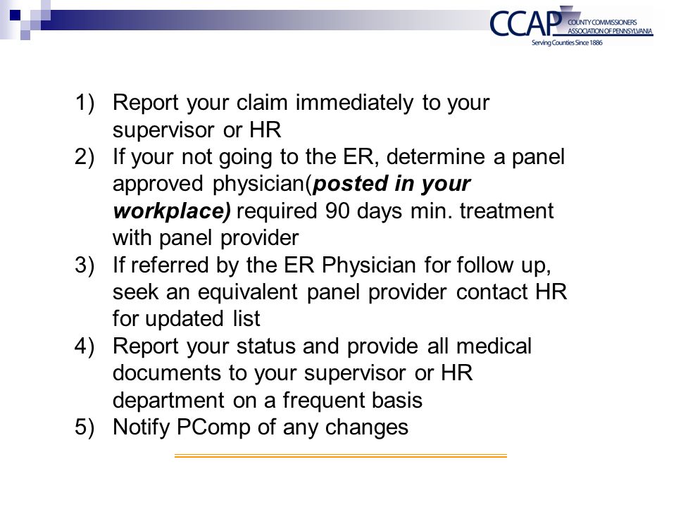1)Report your claim immediately to your supervisor or HR 2)If your not going to the ER, determine a panel approved physician(posted in your workplace) required 90 days min.