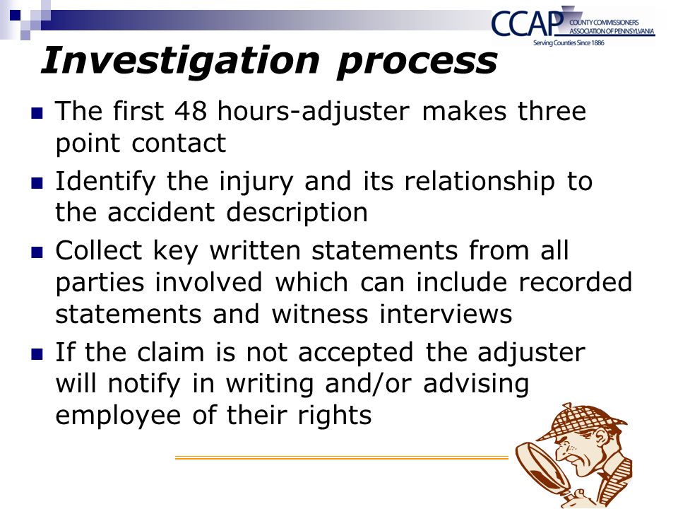 Investigation process The first 48 hours-adjuster makes three point contact Identify the injury and its relationship to the accident description Collect key written statements from all parties involved which can include recorded statements and witness interviews If the claim is not accepted the adjuster will notify in writing and/or advising employee of their rights