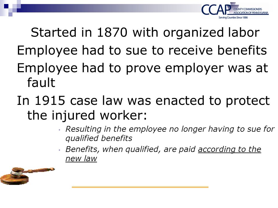 Started in 1870 with organized labor Employee had to sue to receive benefits Employee had to prove employer was at fault In 1915 case law was enacted to protect the injured worker: Resulting in the employee no longer having to sue for qualified benefits Benefits, when qualified, are paid according to the new law